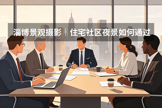 淄博景观摄影｜住宅社区夜景如何通过影像展现地产空间价值