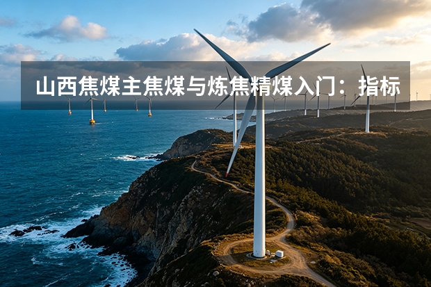 山西焦煤主焦煤与炼焦精煤入门：指标、验收与价格
