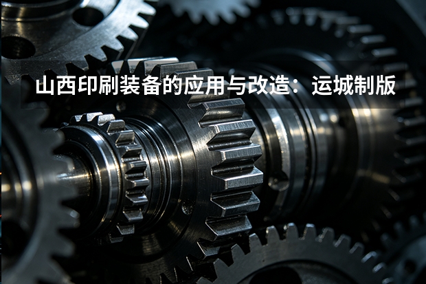 山西印刷装备的应用与改造：运城制版视角