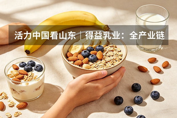 活力中国看山东｜得益乳业：全产业链赋能 打造低温奶核心单品