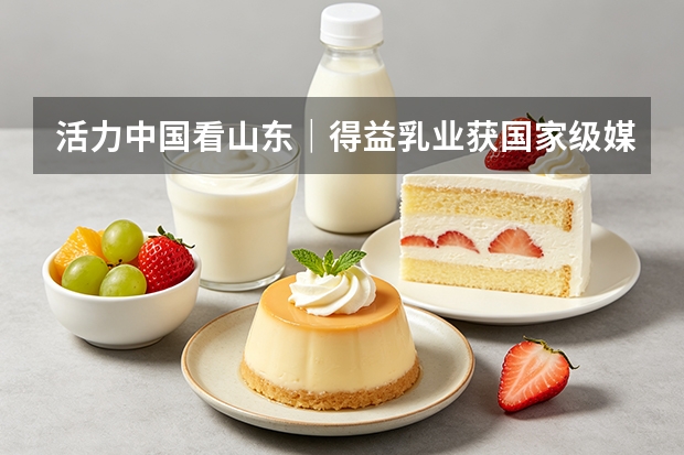 活力中国看山东｜得益乳业获国家级媒体调研 核心单品引关注