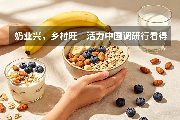 奶业兴，乡村旺｜活力中国调研行看得益乳业产业融合共富实践