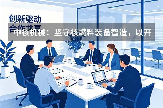 中核机械：坚守核燃料装备智造，以开放协同构建产业生态