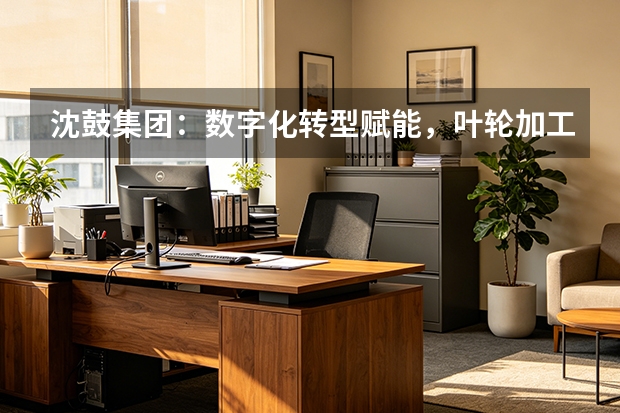 沈鼓集团：数字化转型赋能，叶轮加工效率提升近30%