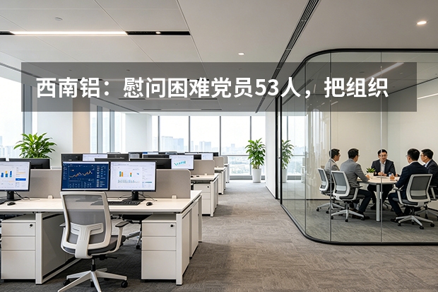 西南铝：慰问困难党员53人，把组织关怀送到心坎上