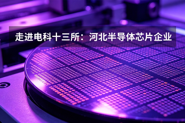 走进电科十三所：河北半导体芯片企业的业务图谱
